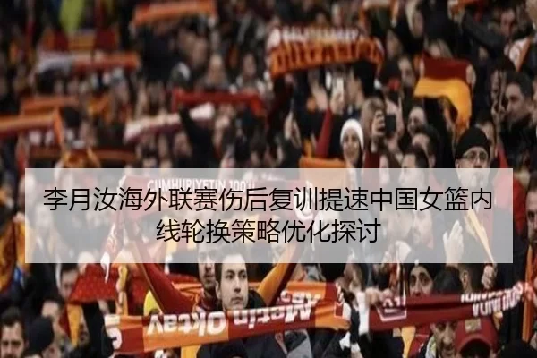 李月汝海外联赛伤后复训提速中国女篮内线轮换策略优化探讨